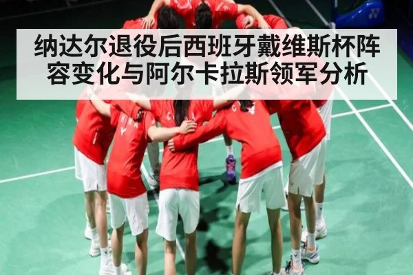 纳达尔退役后西班牙戴维斯杯阵容变化与阿尔卡拉斯领军分析